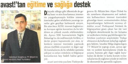 Son y�llarda bilgisayar vir�sleri ve hacker sald�r�lar� kullan�c�lar�n korkulu r�yas� haline gelmi�tir. �zellikle d�nyada oldu�u gibi �lkemizde de geni� bant ve s�re k�s�tlamas�z internetin yayg�nla�mas�yla birlikte internet �zerinden gelen tehditlerin yaratt��� zararlar g�n ge�tik�e katlanarak artmaktad�r. �zellikle k�sa say�labilecek bir s�re �nce ADSL internet ba�lant�s�na kavu�an e�itim kurumlar� da bu tehditten en y�ksek oranda etkilenmektedir. Ayr�ca SSK hastanelerinin Sa�l�k Bakanl����na devredilmesiye birlikte, e-devlet projesi kapsam�nda yer alan, i�lemlerin internet �zerinden yap�lacak olmas� �zellikle eczaneleri ve di�er sa�l�k kurulu�lar�n� da bu tehditin i�erisine �ekiyor ve onlar� vir�slerin ve bilgisayar korsanlar�n�n boy hedefi haline getiriyor. avast! antivir�s yaz�l�m� T�rkiye da��t�c�s� K2 Bili�im� den Alper �ZBEK bu t�r zararlar�n olu�mas�n�n as�l nedeninin kullan�c�lar�n internet �zerindeki g�venli�e �nem vermemesinden dolay� kaynakland���n� belirterek sunmu� olduklar� avast! Profesyonel S�r�m� ile bilgisayar�n�za giren ��kan her t�r veri trafi�inin denetlenerek bu t�r bula�ma ve sald�r�lar�n �n�ne ge�ilebilece�ini belirtirken yaz�l�m�n aray�z�n�n T�rk�e olmas�n�nda kullan�m kolayl��� sa�lad���n� belirtti. �stanbul b�lge da��t�c�l���n� TT Bili�im'in yapt��� avast, ayr�ca e�itim ve yard�m kurulu�lar�na y�zde 50, eczane, hastane gibi di�er sa�l�k kurulu�lar� ile devlet ve kamu kurum ve kurulu�lar�na da sa�lanan y�zde 30 indirim ile ekonomik bir g�venlik sa�l�yor.